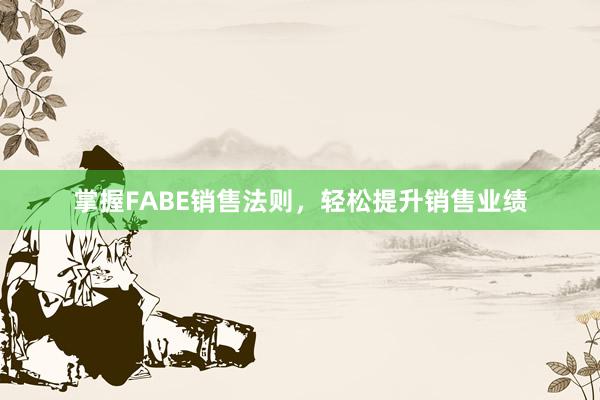 掌握FABE销售法则，轻松提升销售业绩